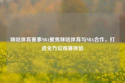 咪咕体育赛事NBA聚焦咪咕体育与NBA合作，打造全方位观赛体验