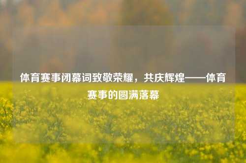 体育赛事闭幕词致敬荣耀，共庆辉煌——体育赛事的圆满落幕