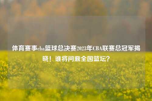 体育赛事cba篮球总决赛2023年CBA联赛总冠军揭晓！谁将问鼎全国篮坛？