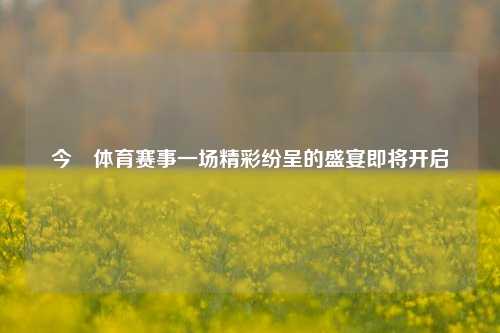 今晩体育赛事一场精彩纷呈的盛宴即将开启