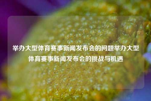举办大型体育赛事新闻发布会的问题举办大型体育赛事新闻发布会的挑战与机遇